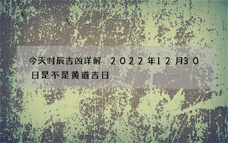 今天时辰吉凶详解 2022年12月30日是不是黄道吉日